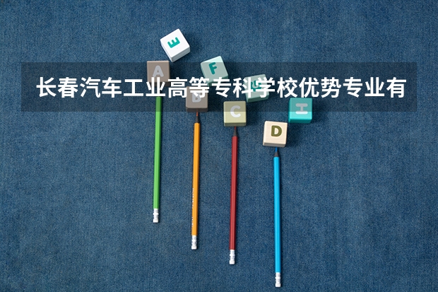 长春汽车工业高等专科学校优势专业有哪些 长春汽车工业高等专科学校目前优势专业排名