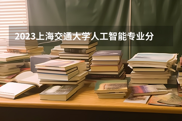 2023上海交通大学人工智能专业分数线是多少(历年分数线汇总)