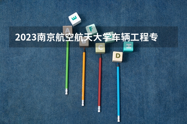 2023南京航空航天大学车辆工程专业分数线是多少(历年分数线汇总)