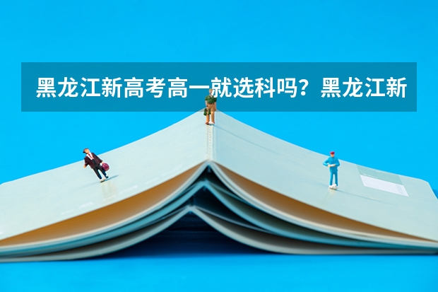 黑龙江新高考高一就选科吗？黑龙江新高考什么时候开始实行？