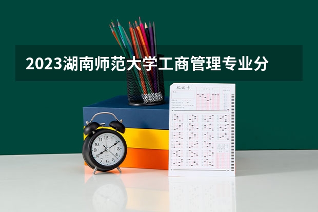 2023湖南师范大学工商管理专业分数线是多少(历年分数线汇总)