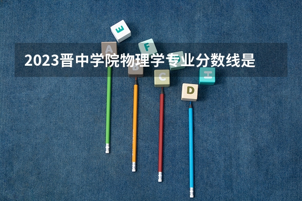2023晋中学院物理学专业分数线是多少(历年分数线汇总)