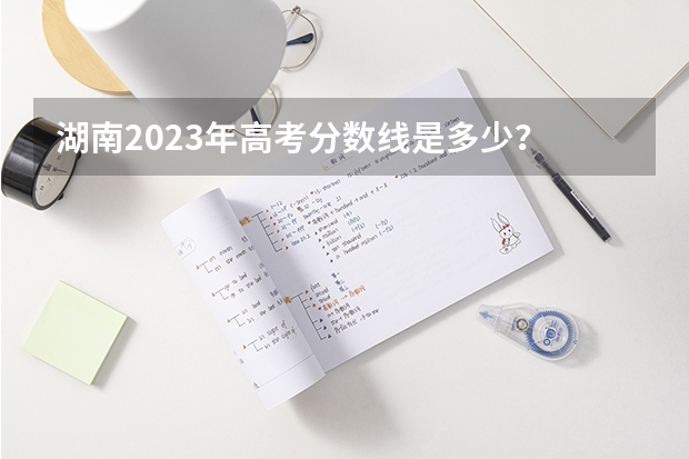 湖南2023年高考分数线是多少？