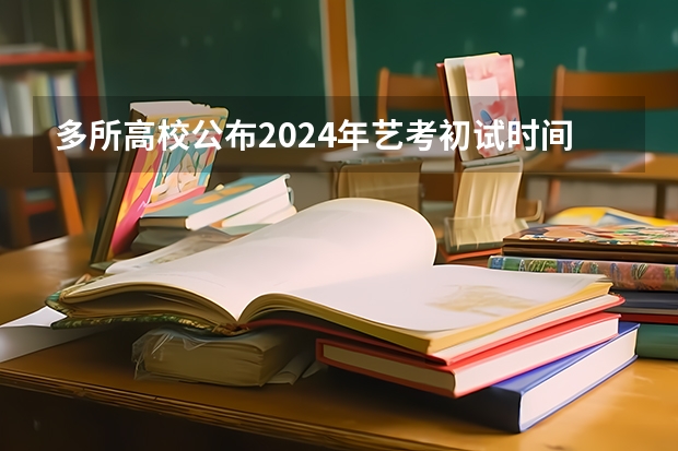 多所高校公布2024年艺考初试时间（2024年高考艺考政策）