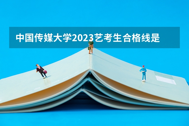 中国传媒大学2023艺考生合格线是多少？
