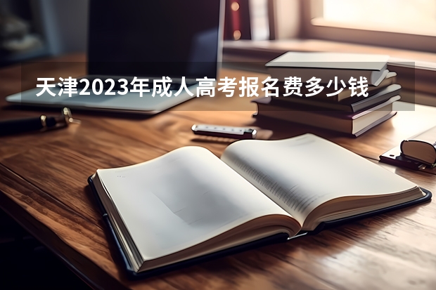 天津2023年成人高考报名费多少钱 成考学费会上涨吗？