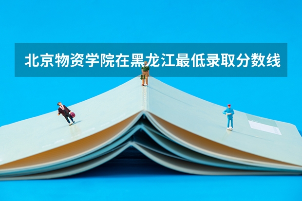 北京物资学院在黑龙江最低录取分数线是多少