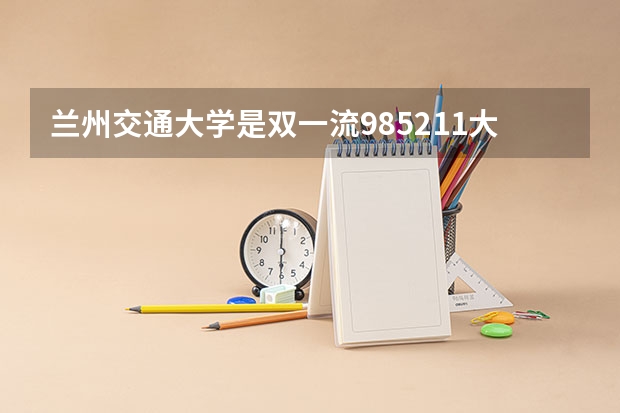 兰州交通大学是双一流/985/211大学吗?历年分数线是多少