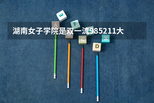 湖南女子学院是双一流/985/211大学吗?历年分数线是多少
