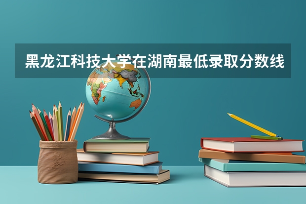 黑龙江科技大学在湖南最低录取分数线是多少