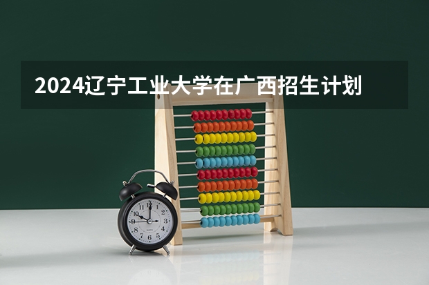 2024辽宁工业大学在广西招生计划