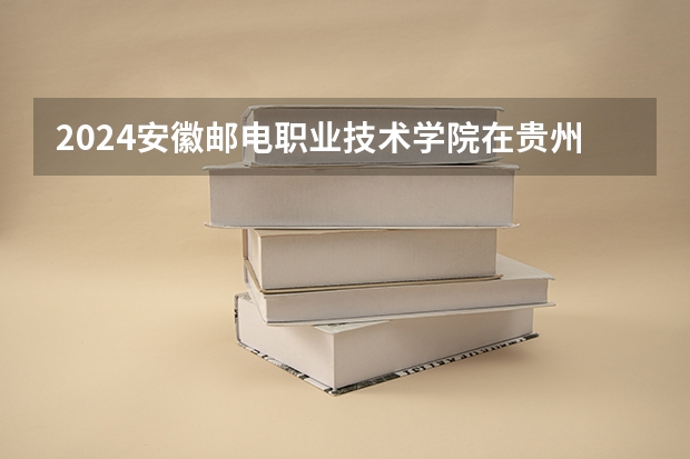 2024安徽邮电职业技术学院在贵州招生计划