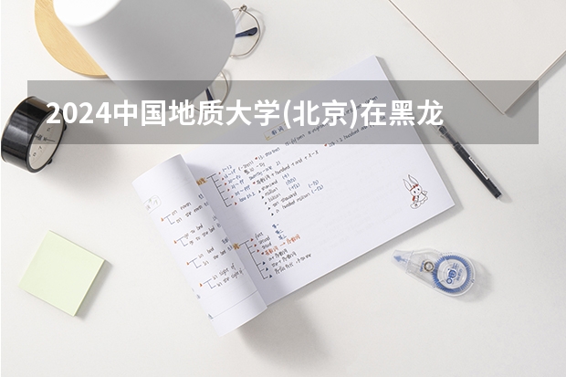2024中国地质大学(北京)在黑龙江招生计划