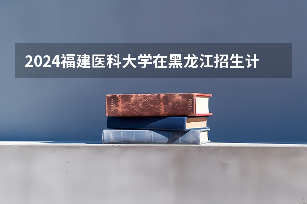 2024福建医科大学在黑龙江招生计划