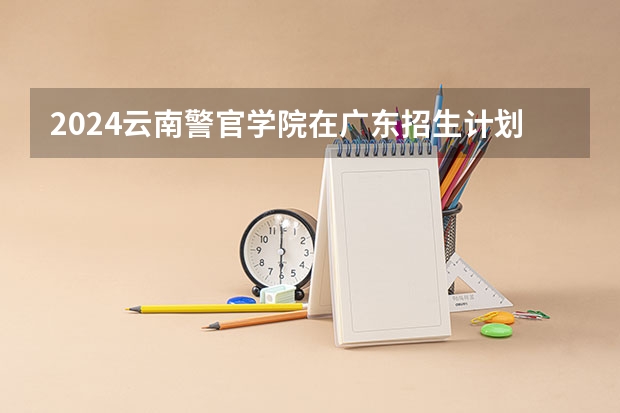 2024云南警官学院在广东招生计划