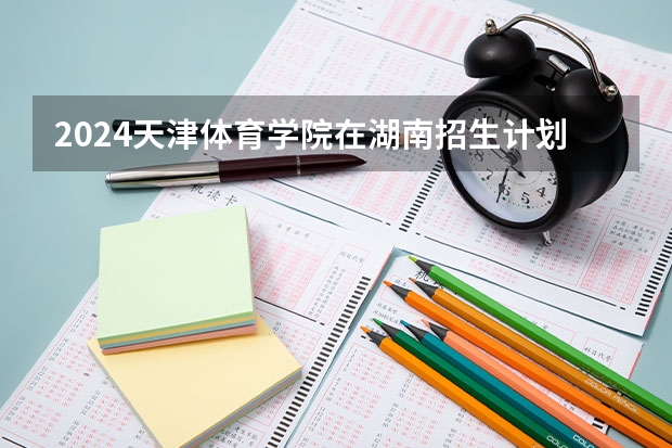 2024天津体育学院在湖南招生计划