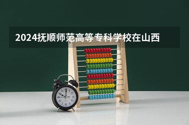 2024抚顺师范高等专科学校在山西招生计划