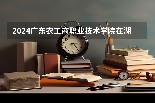 2024广东农工商职业技术学院在湖南招生计划