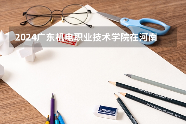 2024广东机电职业技术学院在河南招生计划