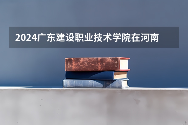 2024广东建设职业技术学院在河南招生计划