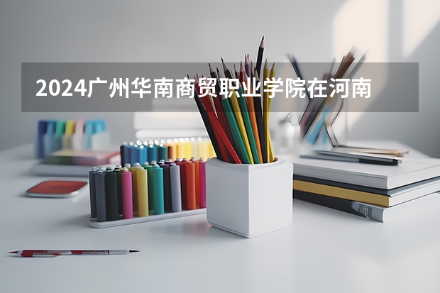 2024广州华南商贸职业学院在河南招生计划