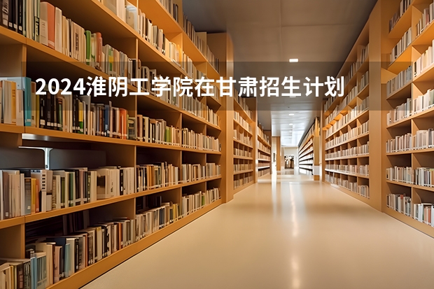 2024淮阴工学院在甘肃招生计划