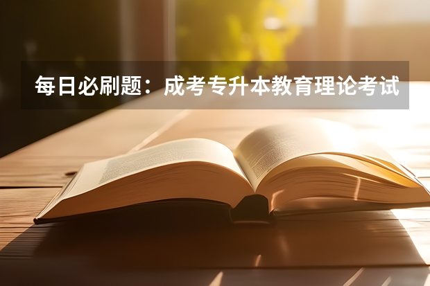 每日必刷题：成考专升本教育理论考试真题及答案（二） 每日必刷题：成考专升本教育理论考试真题及答案（一）