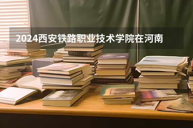 2024西安铁路职业技术学院在河南招生计划