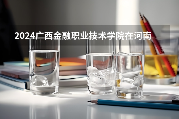 2024广西金融职业技术学院在河南招生计划