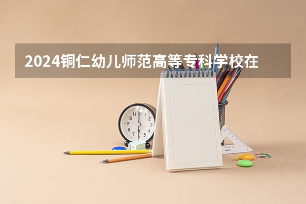 2024铜仁幼儿师范高等专科学校在河北招生计划