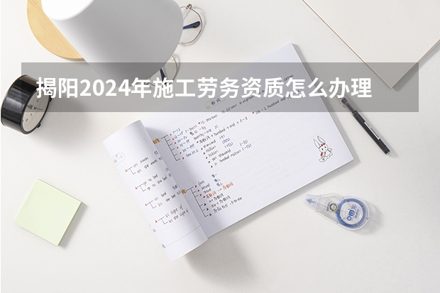 揭阳2024年施工劳务资质怎么办理