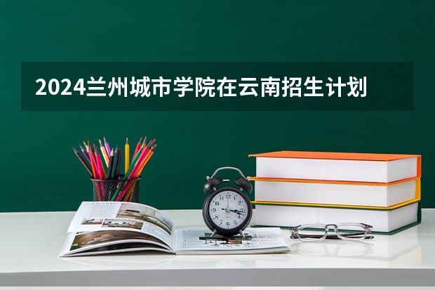 2024兰州城市学院在云南招生计划