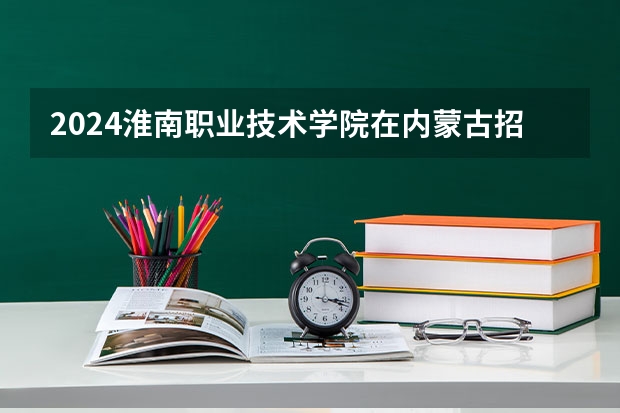 2024淮南职业技术学院在内蒙古招生计划