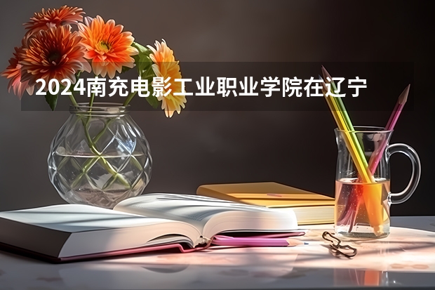 2024南充电影工业职业学院在辽宁招生计划
