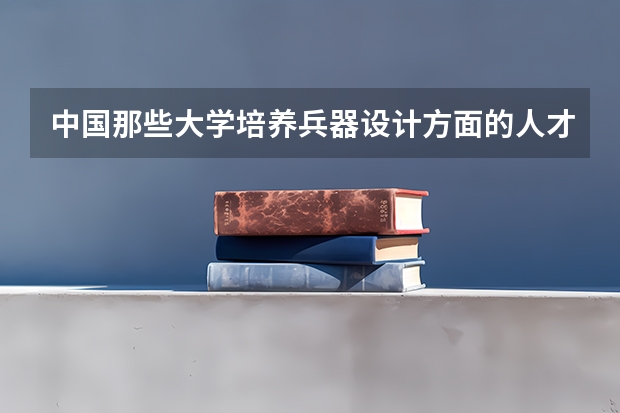 中国那些大学培养兵器设计方面的人才 兵器类专业大学排名