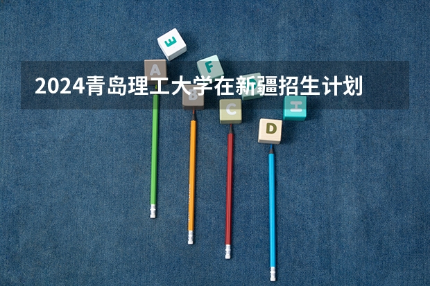 2024青岛理工大学在新疆招生计划