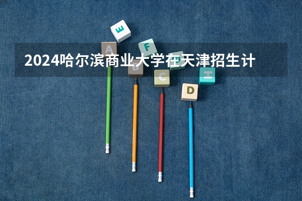 2024哈尔滨商业大学在天津招生计划