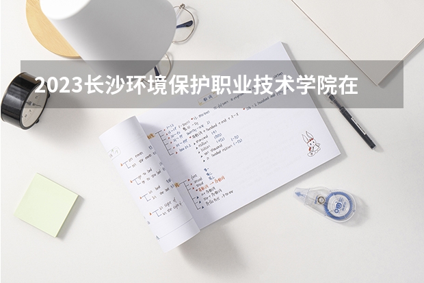 2023长沙环境保护职业技术学院在宁夏招生计划