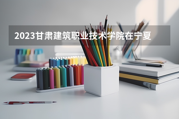 2023甘肃建筑职业技术学院在宁夏招生计划