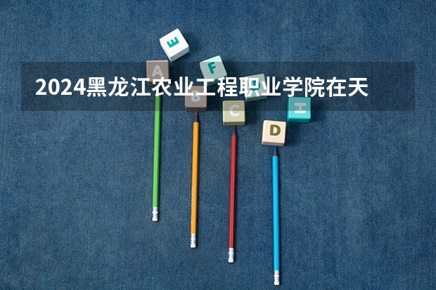 2024黑龙江农业工程职业学院在天津招生计划