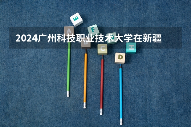2024广州科技职业技术大学在新疆招生计划