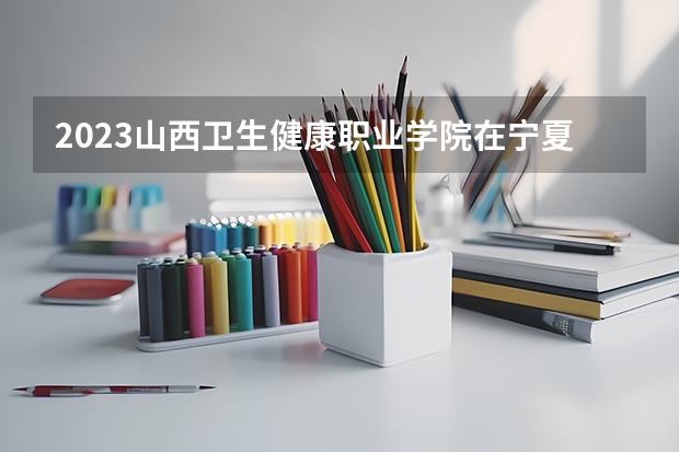 2023山西卫生健康职业学院在宁夏招生计划