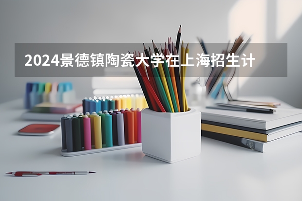 2024景德镇陶瓷大学在上海招生计划
