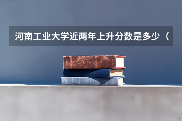 河南工业大学近两年上升分数是多少（本科）