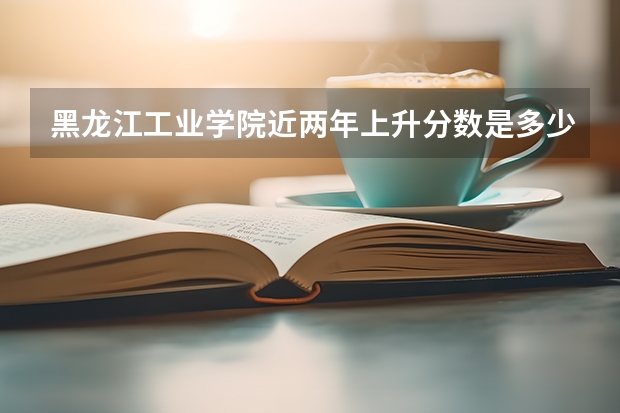 黑龙江工业学院近两年上升分数是多少（本科）