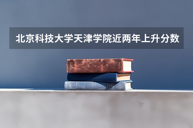 北京科技大学天津学院近两年上升分数是多少（本科）