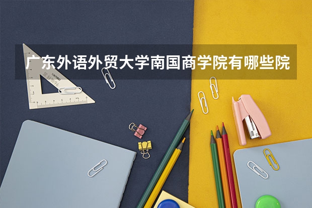 广东外语外贸大学南国商学院有哪些院系？就业情况如何？