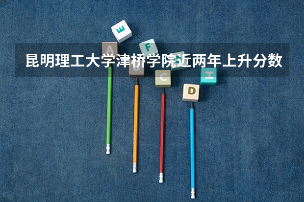 昆明理工大学津桥学院近两年上升分数是多少（本科）