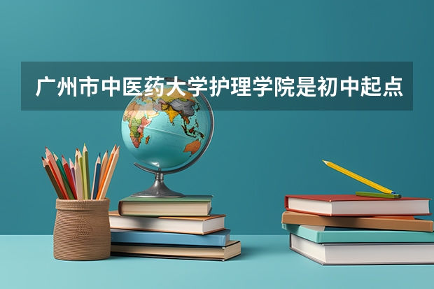 广州市中医药大学护理学院是初中起点的吗？录取分数是多少？学费是多少，包就业吗？
