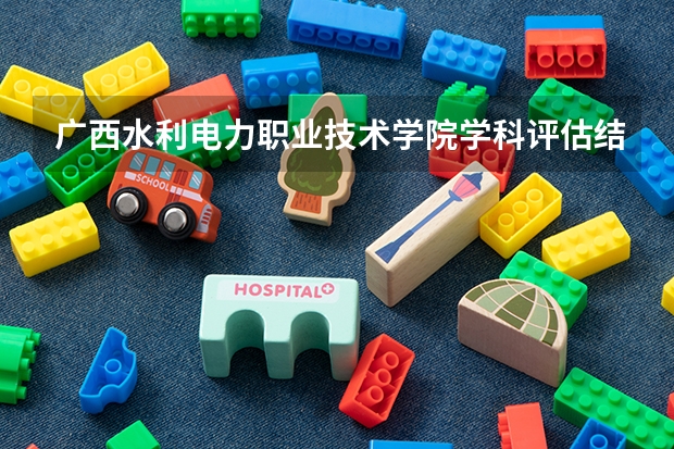 广西水利电力职业技术学院学科评估结果汇总